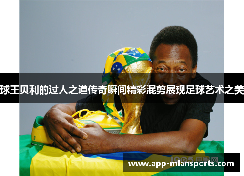 球王贝利的过人之道传奇瞬间精彩混剪展现足球艺术之美